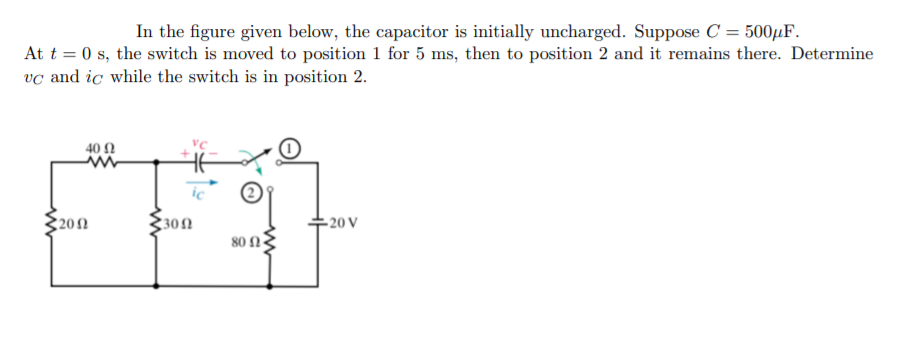 In the figure given below, the capacitor is initially uncharged. Suppose C = 500¼F.
At t = 0 s, the switch is moved to position 1 for 5 ms, then to position 2 and it remains there. Determine
vc and ic while the switch is in position 2.
40 Ω
ic
202
30N
- 20 V
80 n
