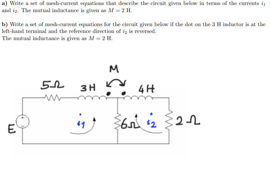 a) Write a set of mesh-current equations that describe the circuit given below in terms of the currents i1
and i2. The mutual inductance is given as M = 2 H.
b) Write a set of mesh-current equations for the circuit given below if the dot on the 3 H inductor is at the
left-hand terminal and the reference direction of iz is reversed.
The mutual inductance is given as M = 2 H.
M
3 H
4H
4 6n 2
E.
