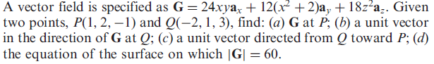 A vector field is specified as G = 24xya, + 12(x² + 2)a, + 18z²a.. Given
two points, P(1, 2, –1) and Q(-2, 1, 3), find: (a) G at P; (b) a unit vector
in the direction of G at Q; (c) a unit vector directed from Q toward P; (d)
the equation of the surface on which |G| = 60.
