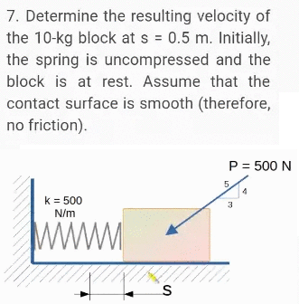 7. Determine the resulting velocity of
the 10-kg block at s = 0.5 m. Initially,
the spring is uncompressed and the
block is at rest. Assume that the
contact surface is smooth (therefore,
no friction).
P = 500 N
5.
k = 500
N/m
3
www
is
