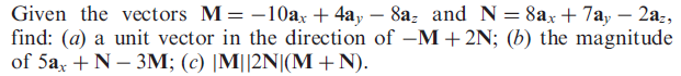Given the vectors M= -10ax + 4a, – 8a, and N = 8ax + 7a, – 2a:,
find: (a) a unit vector in the direction of –M + 2N; (b) the magnitude
of 5a, + N – 3M; (c) |M||2N|(M +N).
