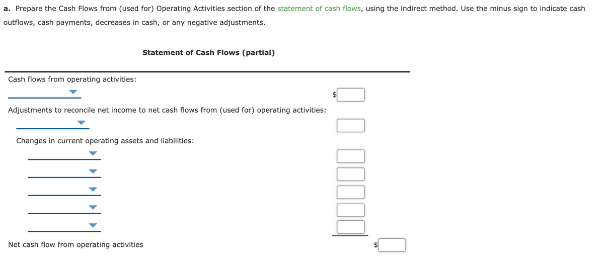 a. Prepare the Cash Flows from (used for) Operating Activities section of the statement of cash flows, using the indirect method. Use the minus sign to indicate cash
outflows, cash payments, decreases in cash, or any negative adjustments.
Statement of Cash Flows (partial)
Cash flows from operating activities:
Adjustments to reconcile net income to net cash flows from (used for) operating activities:
Changes in current operating assets and liabilities:
Net cash flow from operating activities
