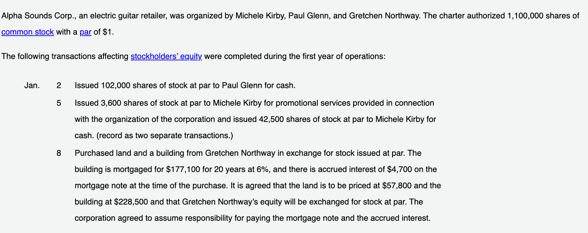 Alpha Sounds Corp., an electric guitar retailer, was organized by Michele Kirby, Paul Glenn, and Gretchen Northway. The charter authorized 1,100,000 shares of
common stock with a par of $1.
The following transactions affecting stockholders' equity were completed during the first year of operations:
Jan.
Issued 102,000 shares of stock at par to Paul Glenn for cash.
Issued 3,600 shares of stock at par to Michele Kirby for promotional services provided in connection
with the organization of the corporation and issued 42,500 shares of stock at par to Michele Kirby for
cash. (record as two separate transactions.)
8
Purchased land and a building from Gretchen Northway in exchange for stock issued at par. The
building is mortgaged for $177,100 for 20 years at 6%, and there is accrued interest of $4,700 on the
mortgage note at the time of the purchase. It is agreed that the land is to be priced at $57,800 and the
building at $228,500 and that Gretchen Northway's equity will be exchanged for stock at par. The
corporation agreed to assume responsibility for paying the mortgage note and the accrued interest.
