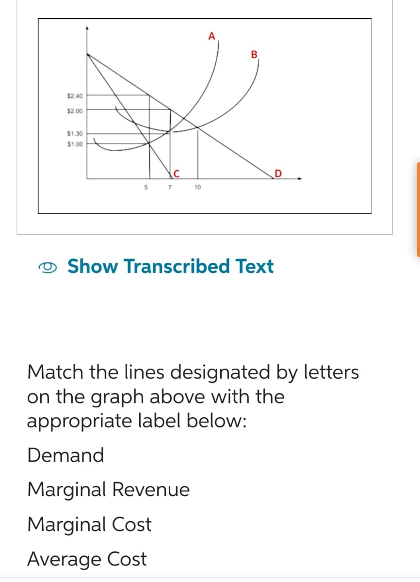 $2.40
$2.00
$1.30
$1.00
5
7
C
10
A
Show Transcribed Text
Match the lines designated by letters
on the graph above with the
appropriate label below:
Demand
Marginal Revenue
Marginal Cost
Average Cost