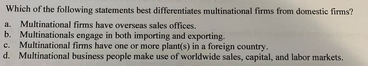 Which of the following statements best differentiates multinational firms from domestic firms?
a.
Multinational firms have overseas sales offices.
b. Multinationals engage in both importing and exporting.
Multinational firms have one or more plant(s) in a foreign country.
d. Multinational business people make use of worldwide sales, capital, and labor markets.
с.
