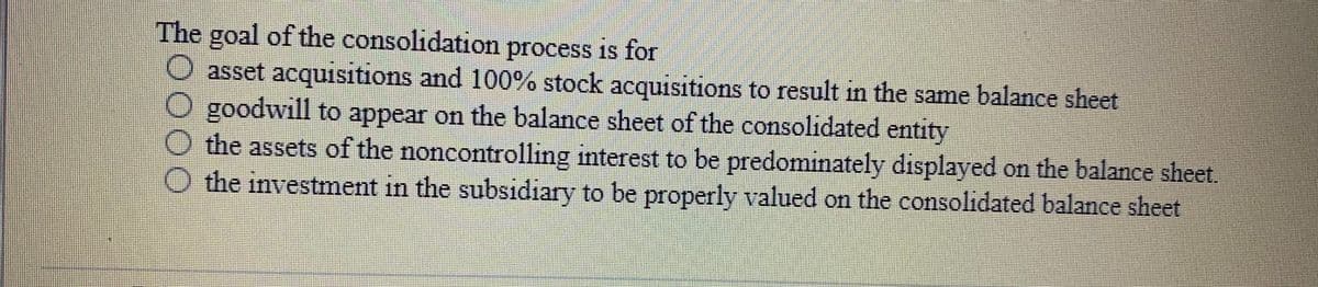 The goal of the consolidation process is for
asset acquisitions and 100% stock acquisitions to result in the same balance sheet
goodwill to appear on the balance sheet of the consolidated entity
the assets of the noncontrolling interest to be predominately displayed on the balance sheet
O the investment in the subsidiary to be properly valued on the consolidated balance sheet
