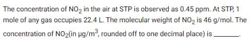 The concentration of NO₂ in the air at STP is observed as 0.45 ppm. At STP, 1
mole of any gas occupies 22.4 L. The molecular weight of NO2 is 46 g/mol. The
concentration of NO₂(in µg/m³, rounded off to one decimal place) is.