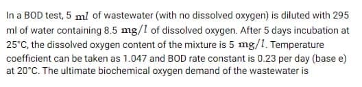 In a BOD test, 5 ml of wastewater (with no dissolved oxygen) is diluted with 295
ml of water containing 8.5 mg/1 of dissolved oxygen. After 5 days incubation at
25°C, the dissolved oxygen content of the mixture is 5 mg/1. Temperature
coefficient can be taken as 1.047 and BOD rate constant is 0.23 per day (base e)
at 20°C. The ultimate biochemical oxygen demand of the wastewater is