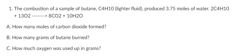 1. The combustion of a sample of butane, C4H10 (lighter fluid), produced 3.75 moles of water. 2C4H10
+ 1302 -------> 8CO2 + 10H2O
A. How many moles of carbon dioxide formed?
B. How many grams of butane burned?
C. How much oxygen was used up in grams?
