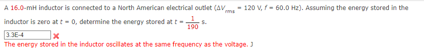 A 16.0-mH inductor is connected to a North American electrical outlet (AV
120 V, f = 60.0 Hz). Assuming the energy stored in the
rms
inductor is zero att = 0, determine the energy stored at t =
3.3E-4
S.
190
The energy stored in the inductor oscillates at the same frequency as the voltage. J
