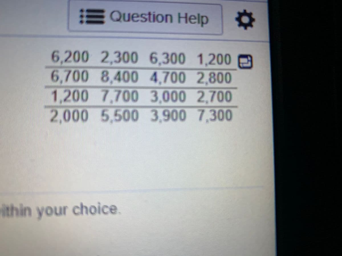 EQuestion Help
6.200 2,300 E
6.300 1,200
6,700 8,400 4,700 2,800
1,200 7,700 3,000 2,700
2,000 5,500 3,900 7,300
ithin your choice

