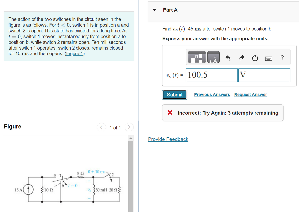 The action of the two switches in the circuit seen in the
figure is as follows. For t < 0, switch 1 is in position a and
switch 2 is open. This state has existed for a long time. At
t = 0, switch 1 moves instantaneously from position a to
position b, while switch 2 remains open. Ten milliseconds
after switch 1 operates, switch 2 closes, remains closed
for 10 ms and then opens. (Figure 1)
Figure
15 A(1)
100
1
5Ω
0+10 ms.
+
1 of 1
V 350 mH 2002
Part A
Find vo(t) 45 ms after switch 1 moves to position b.
Express your answer with the appropriate units.
vo (t)
=
Submit
100.5
V
Provide Feedback
Previous Answers Request Answer
X Incorrect; Try Again; 3 attempts remaining