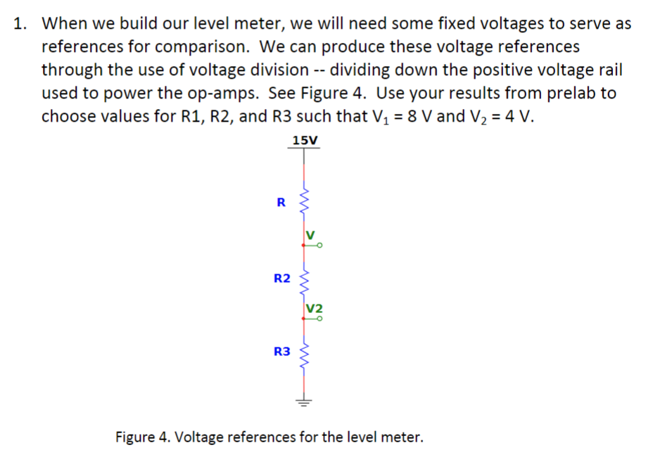 1. When we build our level meter, we will need some fixed voltages to serve as
references for comparison. We can produce these voltage references
through the use of voltage division -- dividing down the positive voltage rail
used to power the op-amps. See Figure 4. Use your results from prelab to
choose values for R1, R2, and R3 such that V₁ = 8 V and V₂ = 4 V.
15V
R
R2
R3
www
V2
ww
Figure 4. Voltage references for the level meter.