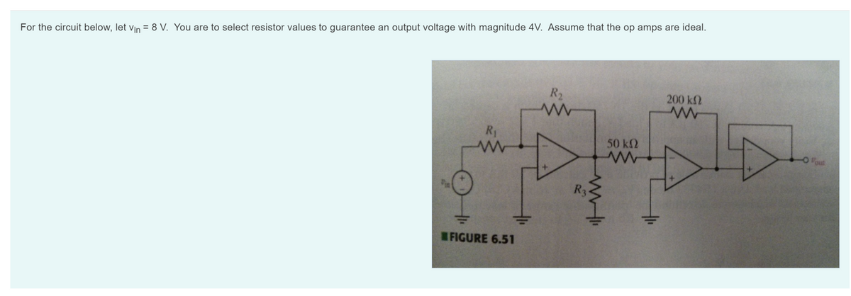 For the circuit below, let Vin = 8 V. You are to select resistor values to guarantee an output voltage with magnitude 4V. Assume that the op amps are ideal.
R₁
FIGURE 6.51
R₂
www
R3
50 ΚΩ
200 ΚΩ
www
out