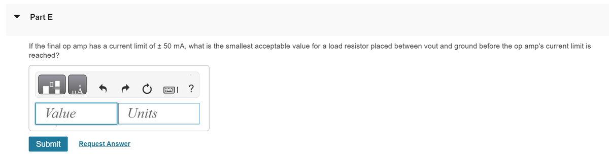Part E
If the final op amp has a current limit of ± 50 mA, what is the smallest acceptable value for a load resistor placed between vout and ground before the op amp's current limit is
reached?
Value
Submit
Units
Request Answer
?