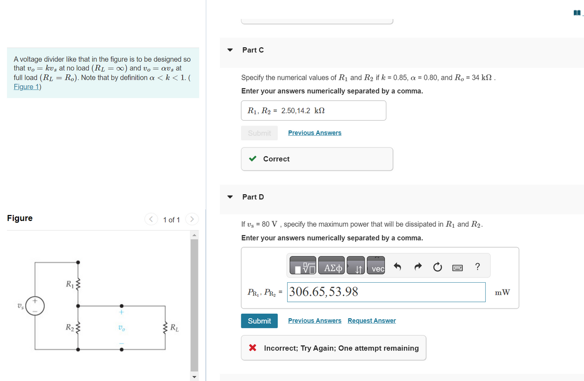 A voltage divider like that in the figure is to be designed so
that vo kv, at no load (RL = ∞) and vo= av, at
full load (RL = Ro). Note that by definition a < k < 1. (
Figure 1)
Figure
V₂
R₁
R₂
Vo
1 of 1
m
Part C
Specify the numerical values of R₁ and R₂ if k = 0.85, a = 0.80, and R, = 34 kn.
Enter your answers numerically separated by a comma.
R₁, R2 = 2.50,14.2 k
Submit
Correct
Part D
Previous Answers
If vs = 80 V, specify the maximum power that will be dissipated in R₁ and R₂.
Enter your answers numerically separated by a comma.
PR₁ PR₂
Submit
ΑΣΦ
306.65,53.98
vec
Previous Answers Request Answer
X Incorrect; Try Again; One attempt remaining
mW