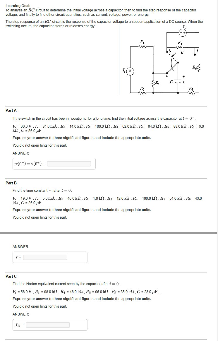 Learning Goal:
To analyze an RC circuit to determine the initial voltage across a capacitor, then to find the step response of the capacitor
voltage, and finally to find other circuit quantities, such as current, voltage, power, or energy.
The step response of an RC circuit is the response of the capacitor voltage to a sudden application of a DC source. When the
switching occurs, the capacitor stores or releases energy.
V₂
v(0¯)= v(0+) =
Part B
ANSWER:
Is ↑
T =
R₁
m
Part A
If the switch in the circuit has been in position a for a long time, find the initial voltage across the capacitor at t = 0
V₂ = 60.0 V, I, = 84.0 mA, R₁ = 14.0 kn, R₂ = 100.0 kn, R3 = 62.0 kn, R₁ = 84.0 kn, R5 = 88.0 kn, R6 = 6.0
kᎷ, C = 86.0 uF .
Express your answer to three significant figures and include the appropriate units.
You did not open hints for this part.
ANSWER:
IN =
bb
Part C
Find the Norton equivalent current seen by the capacitor after t = 0.
V₂ = 56.0 V, R3 = 98.0 kn, R4 = 46.0 kn, R5 = 96.0 kn, R = 35.0 kn, C = 23.0μF.
Express your answer to three significant figures and include the appropriate units.
You did not open hints for this part.
ANSWER:
R4
www
_1=0
V
Find the time constant, 7, after t = 0.
V₂ = 19.0 V, I, = 5.0 mA, R₁ = 40.0 kn, R₂ = 1.0 kn, R3 = 12.0 kn, R4 = 100.0 kn, R5 = 54.0 kn, R6 = 43.0
kn, C = 26.0 μF
Express your answer to three significant figures and include the appropriate units.
You did not open hints for this part.
R6
R5