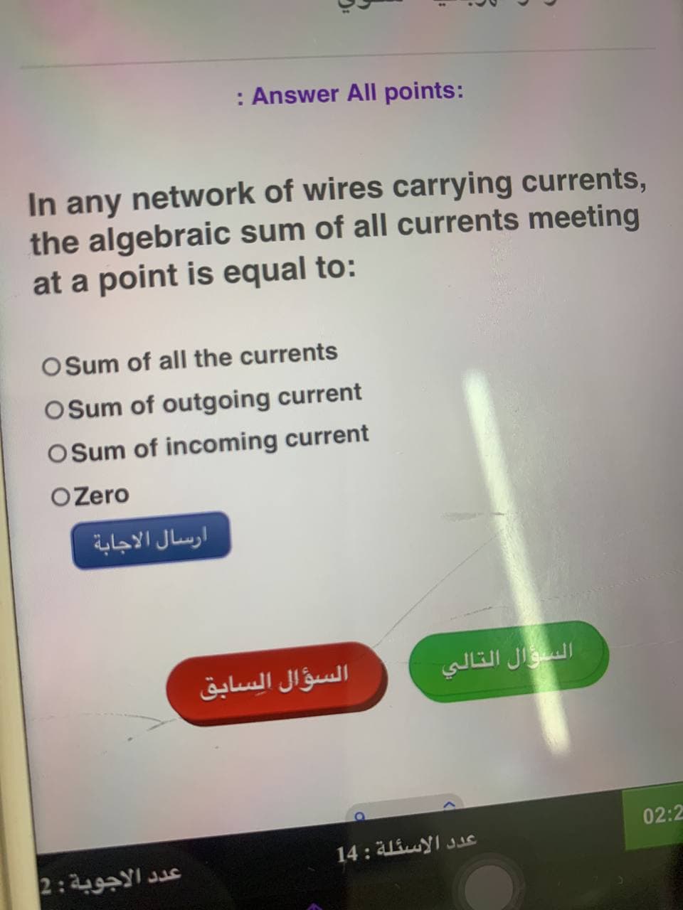 : Answer All points:
In any network of wires carrying currents,
the algebraic sum of all currents meeting
at a point is equal to:
OSum of all the currents
O Sum of outgoing current
O Sum of incoming current
O Zero
ارسال الاجابة
عدد الاجوبة : 2
السؤال السابق
السؤال التالي
عدد الاسئلة : 14
02:2
