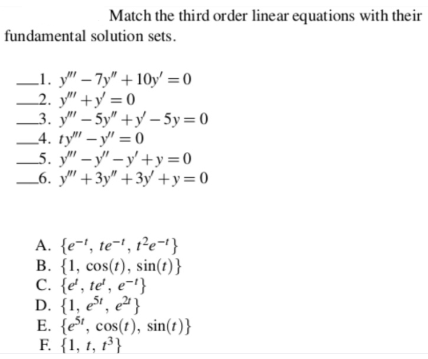 Match the third order linear equations with their
fundamental solution sets.
L1. y" – 7y" + 10y' = 0
2. y" +y = 0
3. у" - 5у" +у —5у %3D0
_4. ty" – y' = 0
_5. y" – y" – y' +y=0
_6. y" +3y" +3y +y=0
|
-
A. {e-', te-', t²e-1}
B. {1, cos(t), sin(t)}
C. {e', te' , e-'}
D. {1, et, e² }
E. {e", cos(t), sin(t)}
F. {1, t, 1³ }
