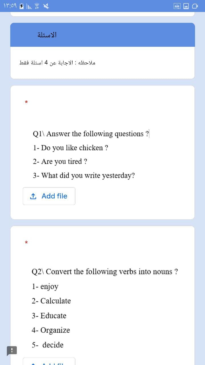 11:09
الاسئلة
ملاحظه : الاجابة عن 4 اسئلة فقط
*
Q1\ Answer the following questions?
1- Do you like chicken?
2- Are you tired ?
3- What did you write yesterday?
1. Add file
*
Q2\ Convert the following verbs into nouns ?
1- enjoy
2- Calculate
3- Educate
4- Organize
5- decide