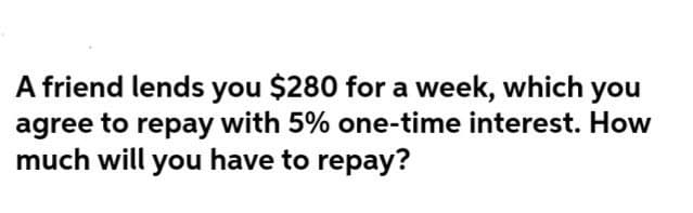 A friend lends you $280 for a week, which you
agree to repay with 5% one-time interest. How
much will you have to repay?