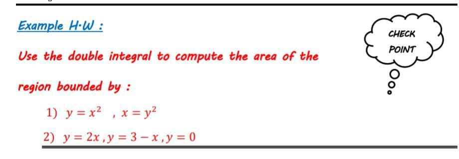 Example H·W :
CHECK
POINT
Use the double integral to compute the area of the
region bounded by :
1) y = x2 , x = y?
2) у %3D 2х,у %3D3—х,у%3D0

