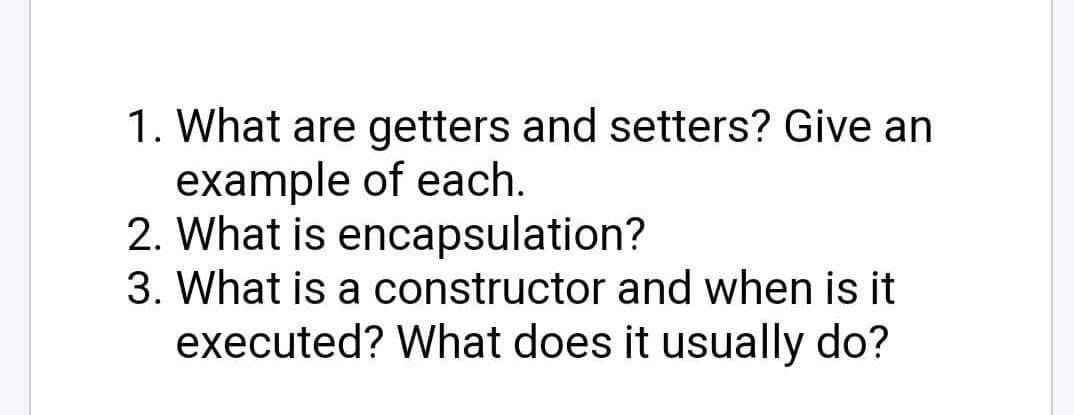 1. What are getters and setters? Give an
example of each.
2. What is encapsulation?
3. What is a constructor and when is it
executed? What does it usually do?