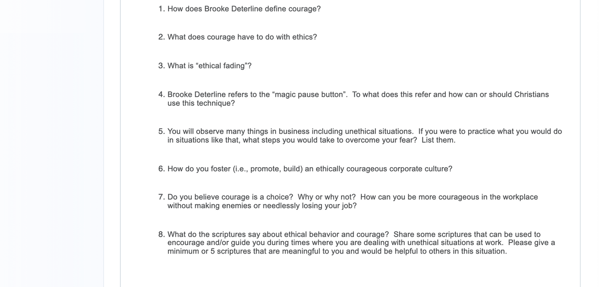 1. How does Brooke Deterline define courage?
2. What does courage have to do with ethics?
3. What is "ethical fading"?
4. Brooke Deterline refers to the "magic pause button". To what does this refer and how can or should Christians
use this technique?
5. You will observe many things in business including unethical situations. If you were to practice what you would do
in situations like that, what steps you would take to overcome your fear? List them.
6. How do you foster (i.e., promote, build) an ethically courageous corporate culture?
7. Do you believe courage is a choice? Why or why not? How can you be more courageous in the workplace
without making enemies or needlessly losing your job?
8. What do the scriptures say about ethical behavior and courage? Share some scriptures that can be used to
encourage and/or guide you during times where you are dealing with unethical situations at work. Please give a
minimum or 5 scriptures that are meaningful to you and would be helpful to others in this situation.
