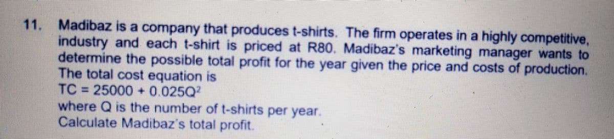 11.
Madibaz is a company that produces t-shirts. The firm operates in a highly competitive,
industry and each t-shirt is priced at R80. Madibaz's marketing manager wants to
determine the possible total profit for the year given the price and costs of production.
The total cost equation is
TC=25000 +0.025Q
where Q is the number of t-shirts per year.
Calculate Madibaz's total profit.
