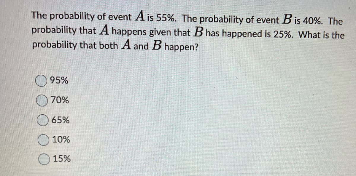 The probability of event A is 55%. The probability of event B is 40%. The
probability that A happens given that B has happened is 25%. What is the
probability that both A and B happen?
95%
70%
65%
10%
15%