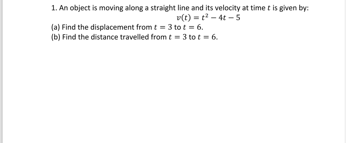 1. An object is moving along a straight line and its velocity at time t is given by:
v(t) = t² − 4t – 5
(a) Find the displacement from t = 3 to t = 6.
(b) Find the distance travelled from t = 3 to t = 6.