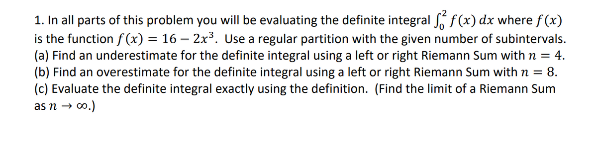 1. In all parts of this problem you will be evaluating the definite integral ſ² f(x) dx where f(x)
is the function f(x) = 16 – 2x³. Use a regular partition with the given number of subintervals.
(a) Find an underestimate for the definite integral using a left or right Riemann Sum with n = 4.
(b) Find an overestimate for the definite integral using a left or right Riemann Sum with n =
= 8.
(c) Evaluate the definite integral exactly using the definition. (Find the limit of a Riemann Sum
as n → ∞.)