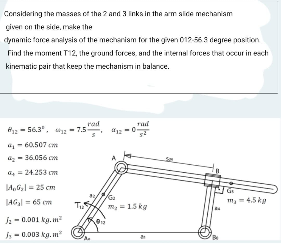 Considering the masses of the 2 and 3 links in the arm slide mechanism
given on the side, make the
dynamic force analysis of the mechanism for the given 012-56.3 degree position.
Find the moment T12, the ground forces, and the internal forces that occur in each
kinematic pair that keep the mechanism in balance.
rad
012 = 56.3°, w12 = 7.5-
rad
a12 = 0
s2
S
a, = 60.507 cm
az = 36.056 cm
A
S34
a4 = 24.253 cm
В
|A,G2| = 25 cm
%3D
G3
az
/G2
JAG3| = 65 cm
m3
4.5 kg
%3D
M2 =
1.5 kg
a4
J2 = 0.001 kg.m²
812
%3D
0.003 kg.m²
Во
An
ai
