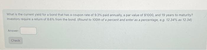 What is the current yield for a bond that has a coupon rate of 9.3% paid annually, a par value of $1000, and 19 years to maturity?
Investors require a return of 8.6% from the bond. (Round to 100th of a percent and enter as a percentage, e.g. 12.34% as 12.34)
Answer:
Check