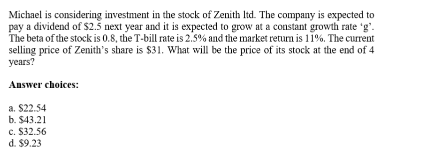 Michael is considering investment in the stock of Zenith ltd. The company is expected to
pay a dividend of $2.5 next year and it is expected to grow at a constant growth rate 'g'.
The beta of the stock is 0.8, the T-bill rate is 2.5% and the market return is 11%. The current
selling price of Zenith's share is $31. What will be the price of its stock at the end of 4
years?
Answer choices:
a. $22.54
b. $43.21
c. $32.56
d. $9.23