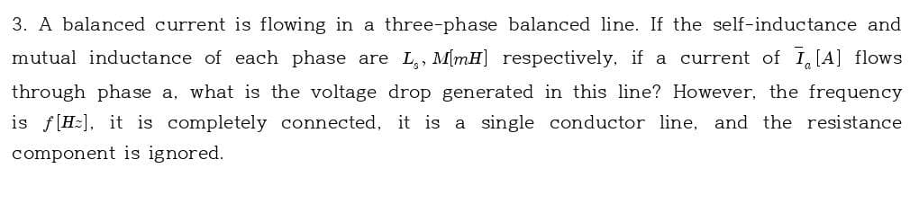 3. A balanced current is flowing in a three-phase balanced line. If the self-inductance and
mutual inductance of each phase are L, M[mH] respectively, if a current of I[A] flows
through phase a, what is the voltage drop generated in this line? However, the frequency
is f[H], it is completely connected, it is a single conductor line, and the resistance
component is ignored.
