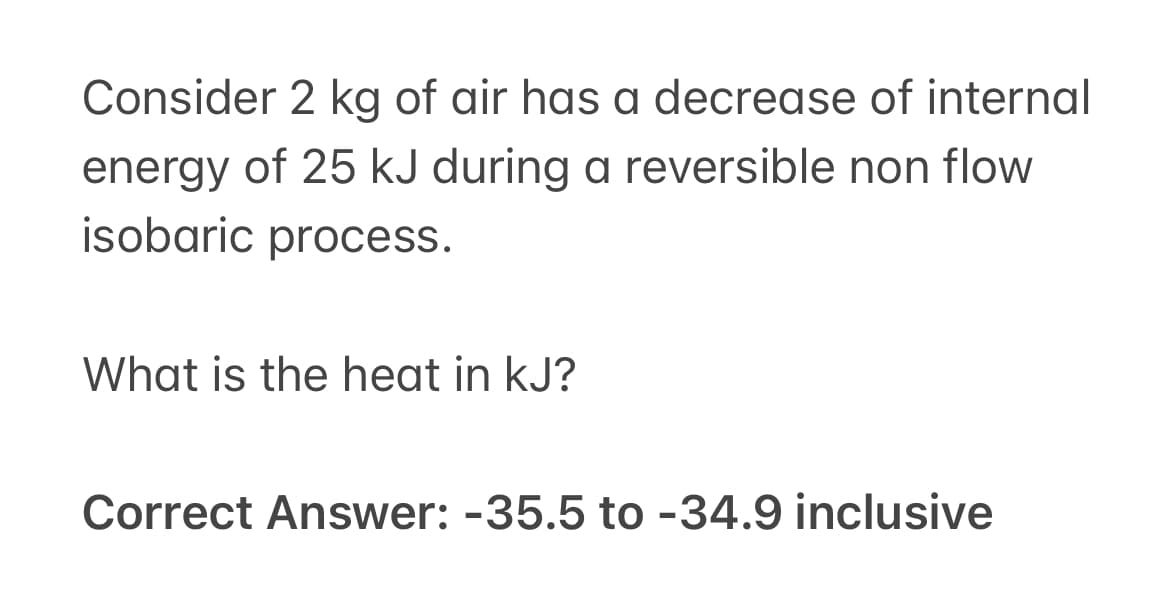 Consider 2 kg of air has a decrease of internal
energy of 25 kJ during a reversible non flow
isobaric process.
What is the heat in kJ?
Correct Answer: -35.5 to -34.9 inclusive