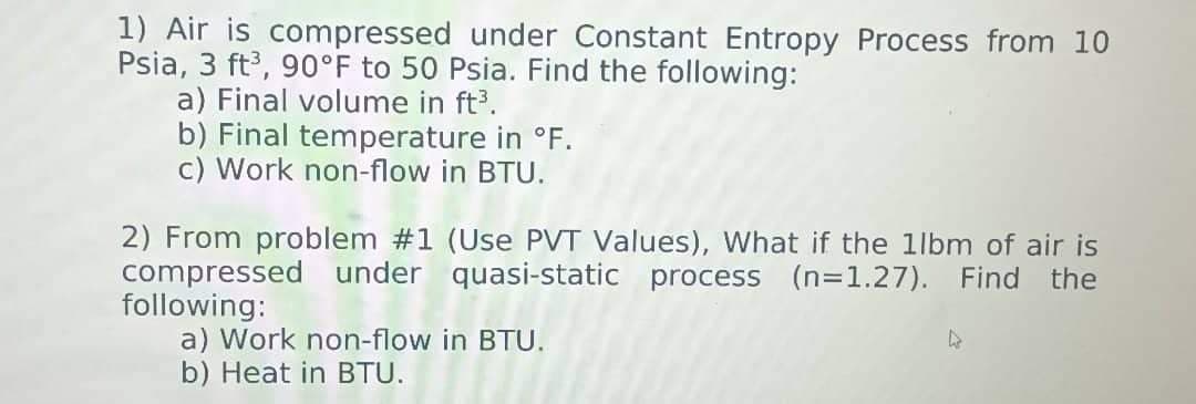 1) Air is compressed under Constant Entropy Process from 10
Psia, 3 ft³, 90°F to 50 Psia. Find the following:
a) Final volume in ft³.
b) Final temperature in °F.
c) Work non-flow in BTU.
2) From problem #1 (Use PVT Values), What if the 1lbm of air is
compressed under quasi-static process (n=1.27). Find the
following:
a) Work non-flow in BTU.
b) Heat in BTU.
