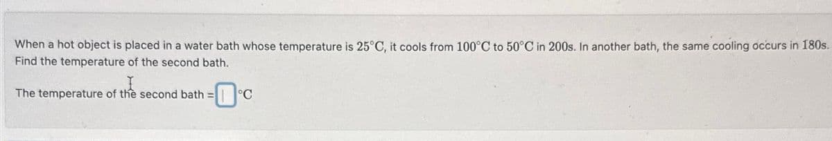 When a hot object is placed in a water bath whose temperature is 25°C, it cools from 100°C to 50°C in 200s. In another bath, the same cooling occurs in 180s.
Find the temperature of the second bath.
I
The temperature of the second bath = °C