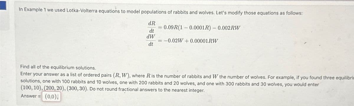 In Example 1 we used Lotka-Volterra equations to model populations of rabbits and wolves. Let's modify those equations as follows:
dR
0.09R(1 0.0001R) - 0.002RW
dt
dW
= = -0.02W+0.00001RW
dt
Find all of the equilibrium solutions.
Enter your answer as a list of ordered pairs (R, W), where R is the number of rabbits and W the number of wolves. For example, if you found three equilibri
solutions, one with 100 rabbits and 10 wolves, one with 200 rabbits and 20 wolves, and one with 300 rabbits and 30 wolves, you would enter
(100, 10), (200, 20), (300, 30). Do not round fractional answers to the nearest integer.
Answer =
(0,0)