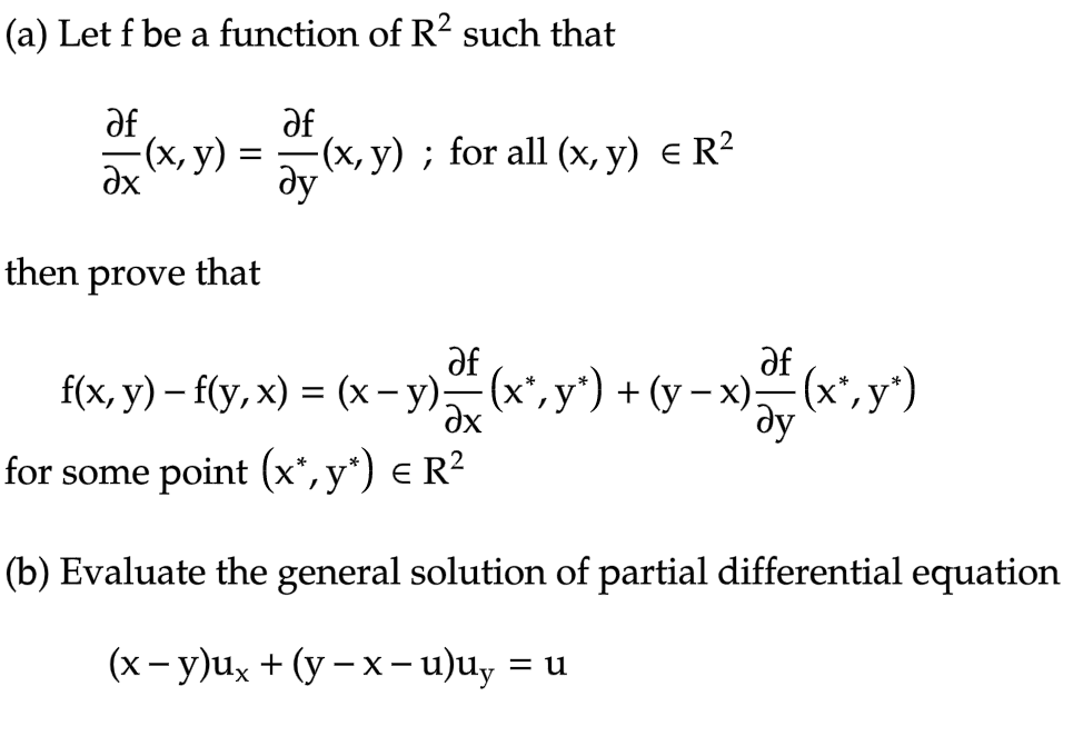 (a) Let f be a function of R2 such that
af
af
(x, y) = (x, y); for all (x, y) = R²
Əy
Əx
then prove that
af
af
-
f(x, y) - f(y,x) = (x −y) — (x*,y*) + (y − x) — (x*, y*)
əx
ду
for some point (x*, y*) € R²
(b) Evaluate the general solution of partial differential equation
(x−y)ux+(y−x−u)uy = u