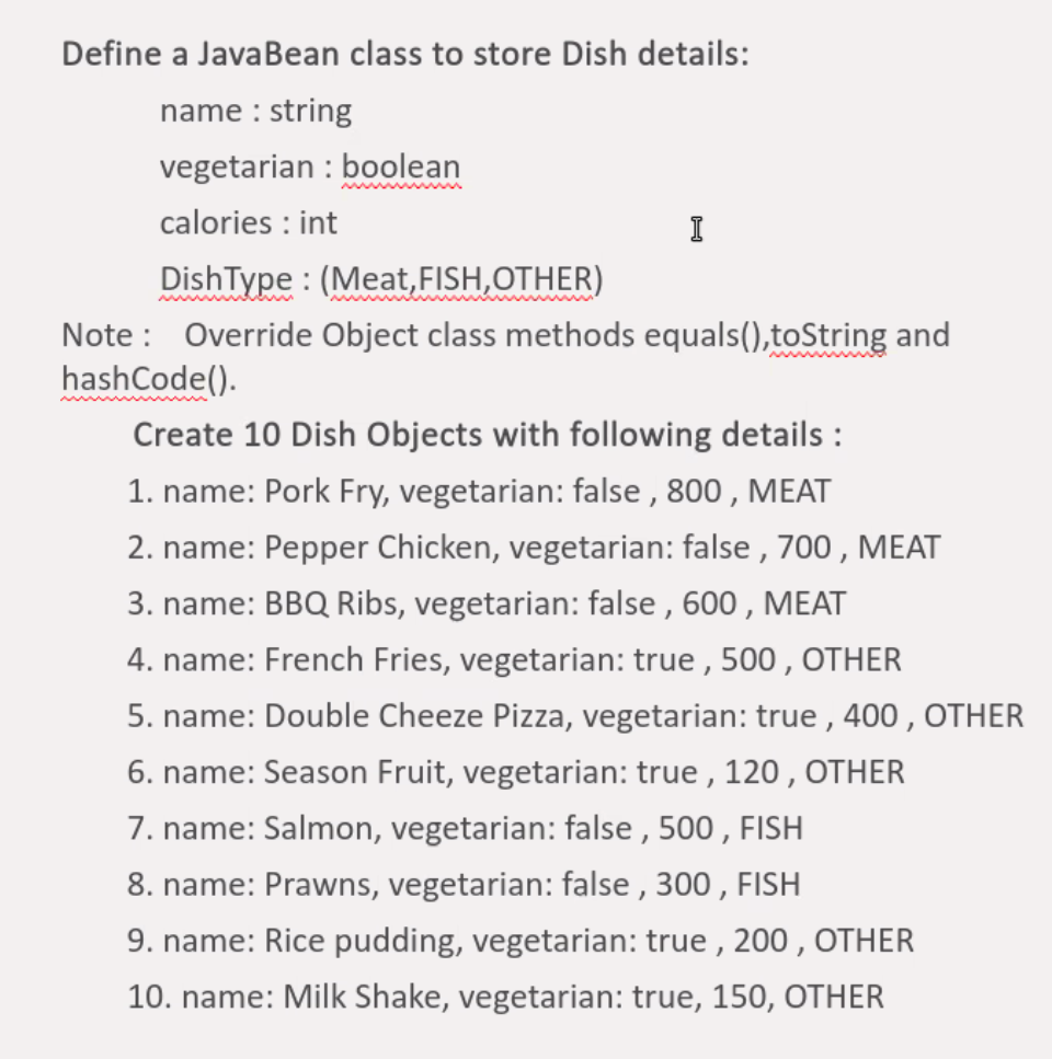 Define a JavaBean class to store Dish details:
name : string
vegetarian: boolean
calories : int
I
DishType: (Meat, FISH, OTHER)
Note: Override Object class methods equals(),toString and
hashCode().
Create 10 Dish Objects with following details :
1. name: Pork Fry, vegetarian: false, 800, MEAT
2. name: Pepper Chicken, vegetarian: false, 700, MEAT
3. name: BBQ Ribs, vegetarian: false, 600, MEAT
4. name: French Fries, vegetarian: true, 500, OTHER
5. name: Double Cheeze Pizza, vegetarian: true, 400, OTHER
6. name: Season Fruit, vegetarian: true, 120, OTHER
7. name: Salmon, vegetarian: false, 500, FISH
8. name: Prawns, vegetarian: false, 300, FISH
9. name: Rice pudding, vegetarian: true, 200, OTHER
10. name: Milk Shake, vegetarian: true, 150, OTHER