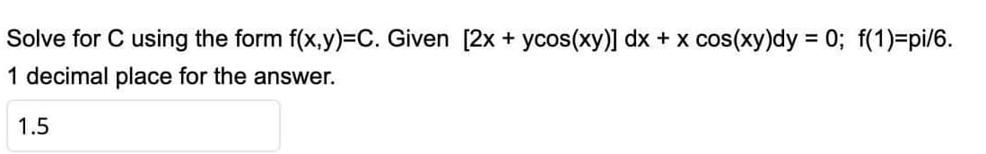 Solve for C using the form f(x,y)=C. Given [2x + ycos(xy)] dx + x cos(xy)dy = 0; f(1)=pi/6.
1 decimal place for the answer.
1.5
