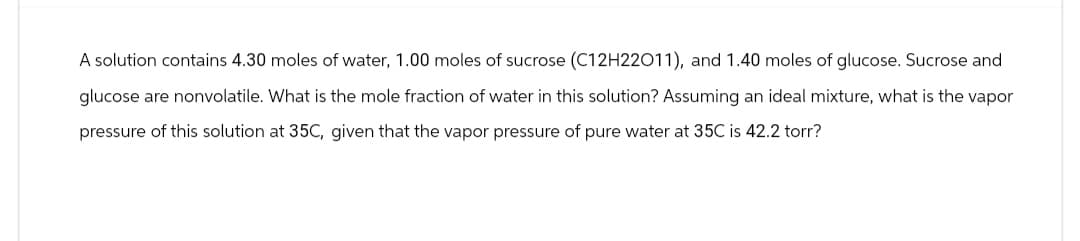 A solution contains 4.30 moles of water, 1.00 moles of sucrose (C12H22011), and 1.40 moles of glucose. Sucrose and
glucose are nonvolatile. What is the mole fraction of water in this solution? Assuming an ideal mixture, what is the vapor
pressure of this solution at 35C, given that the vapor pressure of pure water at 35C is 42.2 torr?