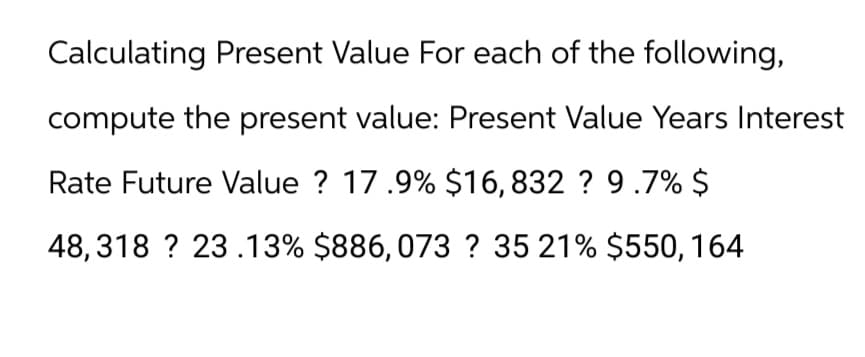 Calculating Present Value For each of the following,
compute the present value: Present Value Years Interest
Rate Future Value ? 17.9% $16, 832 ? 9.7% $
48,318? 23.13% $886, 073? 35 21% $550, 164