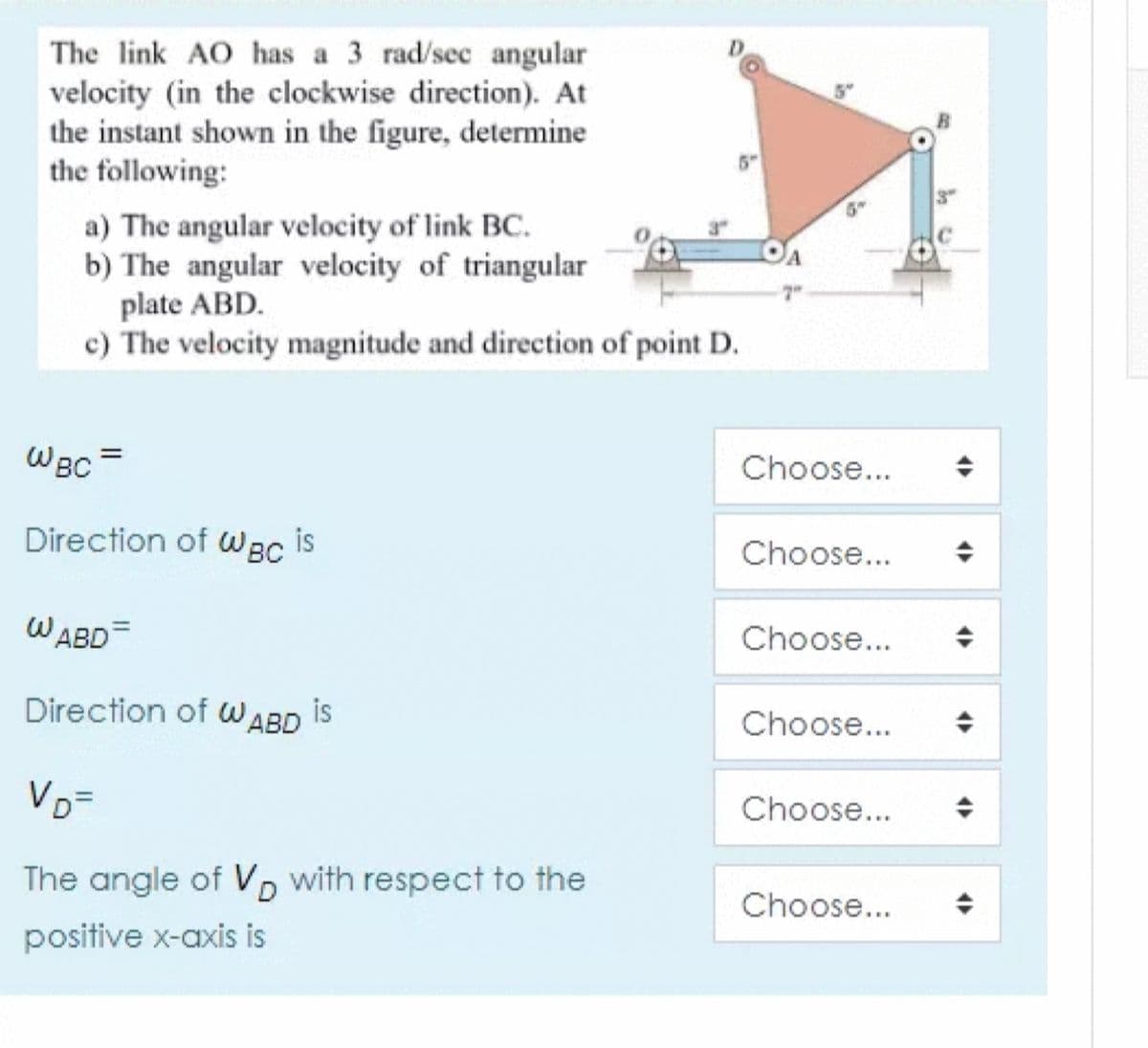The link AO has a 3 rad/sec angular
velocity (in the clockwise direction). At
the instant shown in the figure, determine
the following:
5"
a) The angular velocity of link BC.
b) The angular velocity of triangular
plate ABD.
c) The velocity magnitude and direction of point D.
7"
WBC
Choose...
Direction of
WBC
is
Choose...
WABD=
Choose...
Direction of WABD is
Choose...
VD=
Choose...
The angle of VD with respect to the
Choose...
positive x-axis is
