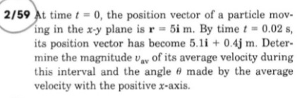 2/59 At time t = 0, the position vector of a particle mov-
ing in the x-y plane is r 5i m. By time t= 0.02 s,
its position vector has become 5.li + 0.4j m. Deter-
mine the magnitude vy of its average velocity during
this interval and the angle 6 made by the average
velocity with the positive x-axis.
