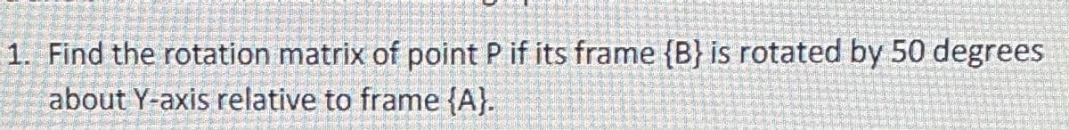 1. Find the rotation matrix of point P if its frame {B} is rotated by 50 degrees
about Y-axis relative to frame {A).