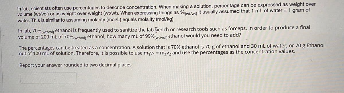 In lab, scientists often use percentages to describe concentration. When making a solution, percentage can be expressed as weight over
volume (wt/vol) or as weight over weight (wt/wt). When expressing things as %(wt/w) it usually assumed that 1 mL of water = 1 gram of
water. This is similar to assuming molarity (mol/L) equals molality (mol/kg)
In lab, 70%(wt/vol) ethanol is frequently used to sanitize the lab þench or research tools such as forceps. In order to produce a final
volume of 200 mL of 70%(wtvol) ethanol, how many mL of 99%(wt/vol) ethanol would you need to add?
The percentages can be treated as a concentration. A solution that is 70% ethanol is 70 g of ethanol and 30 mL of water, or 70 g Ethanol
out of 100 mL of solution. Therefore, it is possible to use m,v, = m,v2 and use the percentages as the concentration values.
Report your answer rounded to two decimal places
