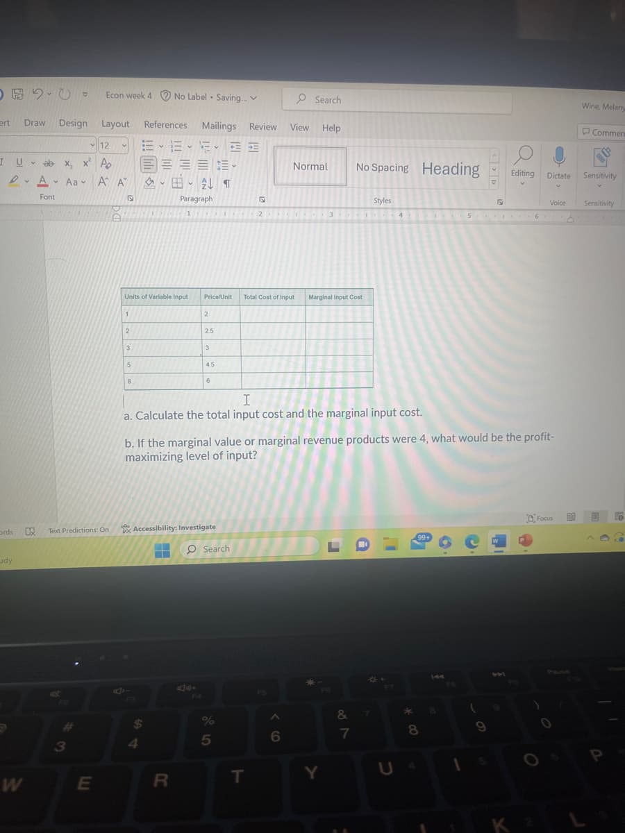 ert
12
I U ab x, x² Po
ords
dy
Draw Design Layout
DA Aa A A
W
Econ week 4 No Label Saving... V
Font
3
v
E
B
1
2
Units of Variable Input
3
5
8
References Mailings Review
E-6-5- ==
無 無 無
E
AF
$
4
B-21 ¶
Paragraph
1
.
▬
2
R
2.5
Lx Text Predictions: On Accessibility: Investigate
Price/Unit Total Cost of Input
3
4.5
6
Search
2
%
I
a. Calculate the total input cost and the marginal input cost.
5
T
O Search
View Help
F5
Normal
A
6
b. If the marginal value or marginal revenue products were 4, what would be the profit-
maximizing level of input?
3
Marginal Input Cost
-
Y
No Spacing Heading
&
887
Styles
*
7
F7
*00
99+
4 5 6
V
8
8
1
<<
(
F
9
F 1
Editing
V
W
Dictate
O
Voice
K 2
Focus
d
Wine, Melany
Commen
Sensitivity
Sensitivity
@